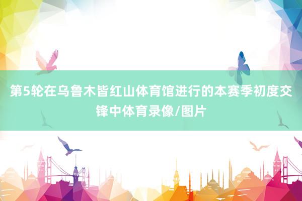 第5轮在乌鲁木皆红山体育馆进行的本赛季初度交锋中体育录像/图片