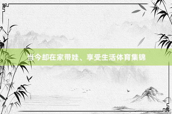当今却在家带娃、享受生活体育集锦