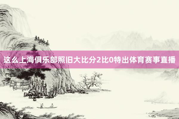 这么上海俱乐部照旧大比分2比0特出体育赛事直播