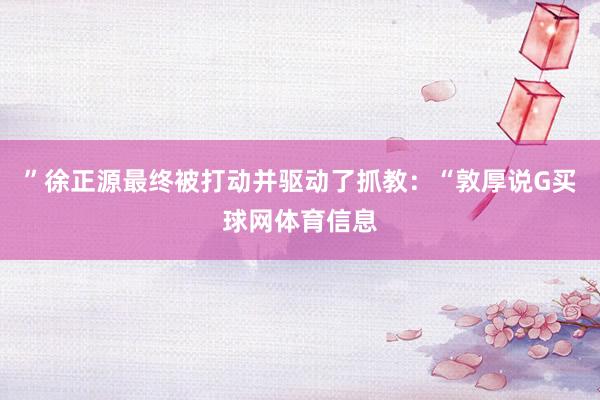 ”徐正源最终被打动并驱动了抓教：“敦厚说G买球网体育信息