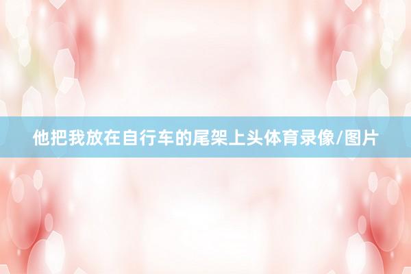 他把我放在自行车的尾架上头体育录像/图片