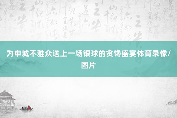为申城不雅众送上一场银球的贪馋盛宴体育录像/图片
