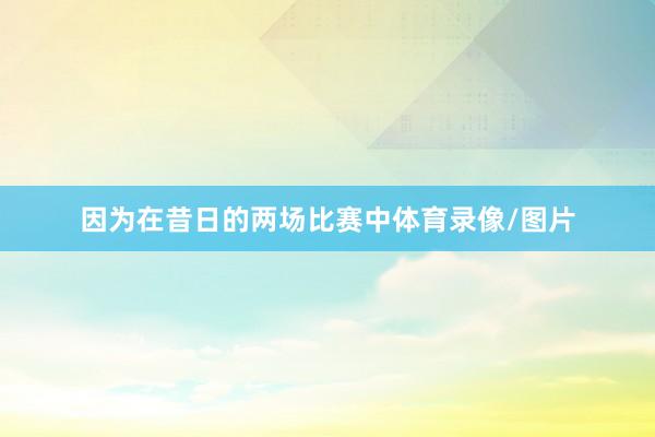 因为在昔日的两场比赛中体育录像/图片