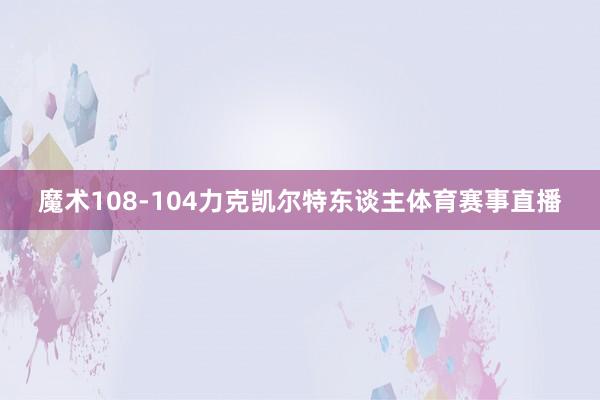 魔术108-104力克凯尔特东谈主体育赛事直播