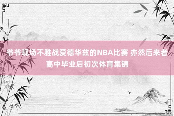 爷爷现场不雅战爱德华兹的NBA比赛 亦然后来者高中毕业后初次体育集锦