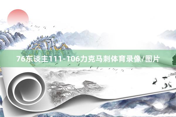 76东谈主111-106力克马刺体育录像/图片
