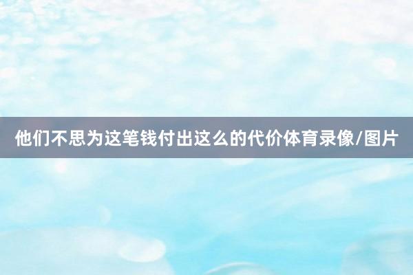 他们不思为这笔钱付出这么的代价体育录像/图片