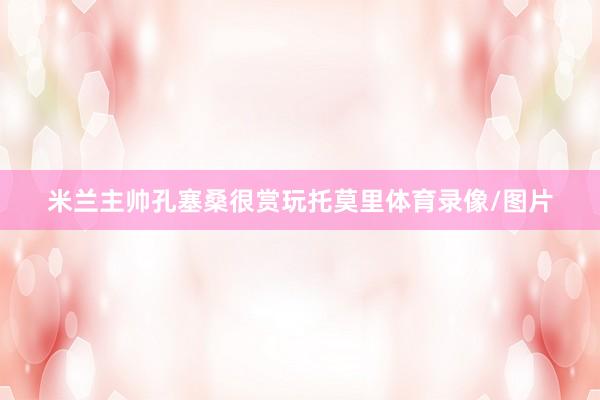 米兰主帅孔塞桑很赏玩托莫里体育录像/图片