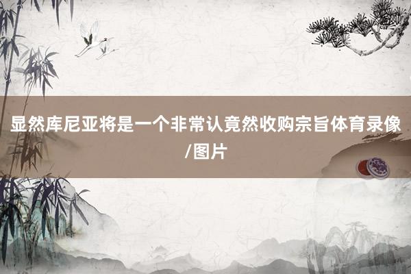 显然库尼亚将是一个非常认竟然收购宗旨体育录像/图片