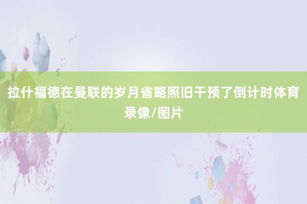 拉什福德在曼联的岁月省略照旧干预了倒计时体育录像/图片
