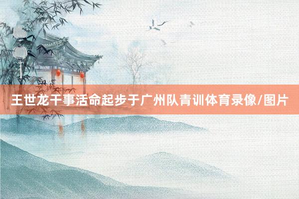 王世龙干事活命起步于广州队青训体育录像/图片