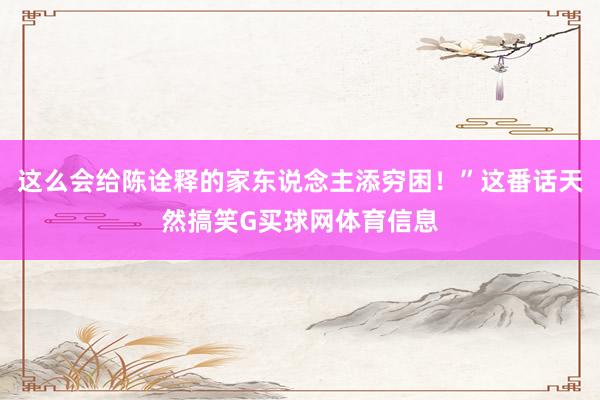 这么会给陈诠释的家东说念主添穷困！”这番话天然搞笑G买球网体育信息