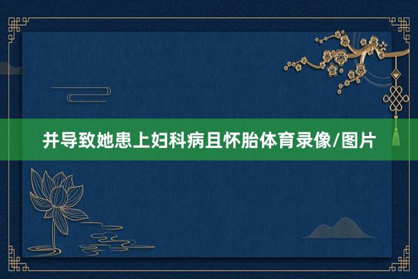 并导致她患上妇科病且怀胎体育录像/图片