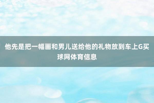他先是把一幅画和男儿送给他的礼物放到车上G买球网体育信息