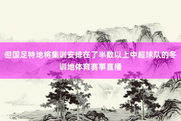 但国足特地将集训安排在了半数以上中超球队的冬训地体育赛事直播