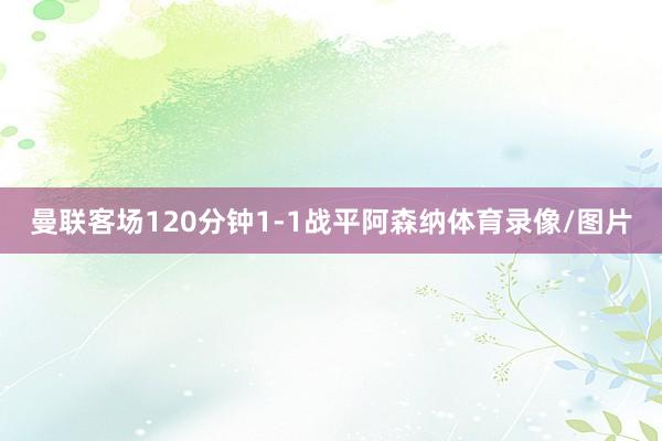 曼联客场120分钟1-1战平阿森纳体育录像/图片