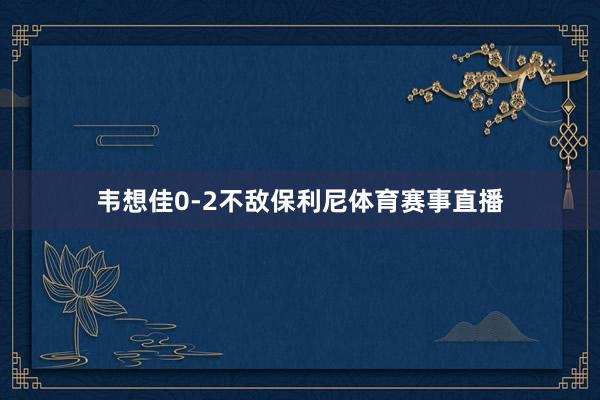 韦想佳0-2不敌保利尼体育赛事直播