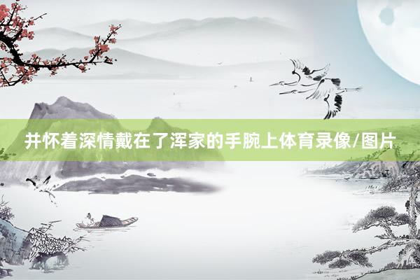 并怀着深情戴在了浑家的手腕上体育录像/图片