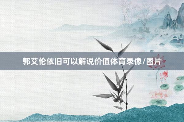 郭艾伦依旧可以解说价值体育录像/图片