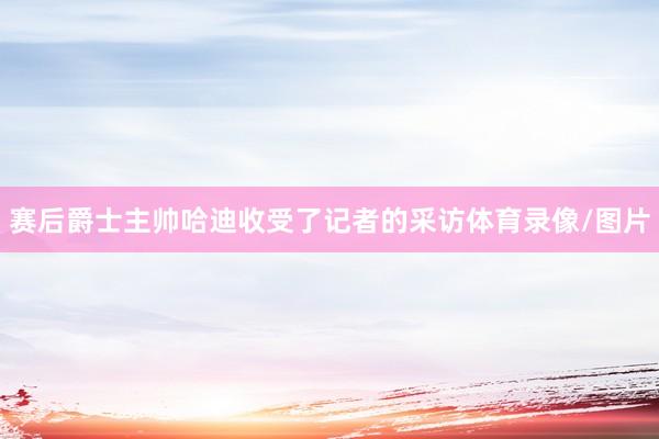 赛后爵士主帅哈迪收受了记者的采访体育录像/图片