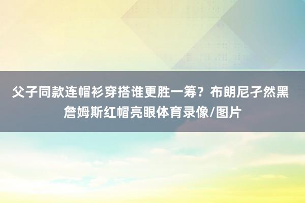 父子同款连帽衫穿搭谁更胜一筹？布朗尼孑然黑 詹姆斯红帽亮眼体育录像/图片