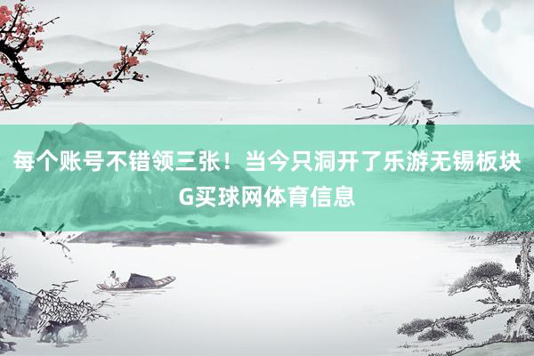 每个账号不错领三张！当今只洞开了乐游无锡板块G买球网体育信息