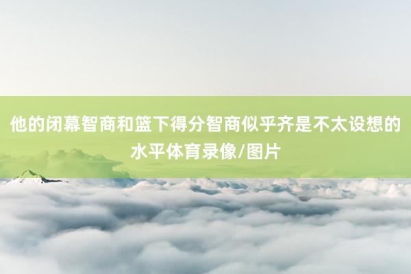 他的闭幕智商和篮下得分智商似乎齐是不太设想的水平体育录像/图片