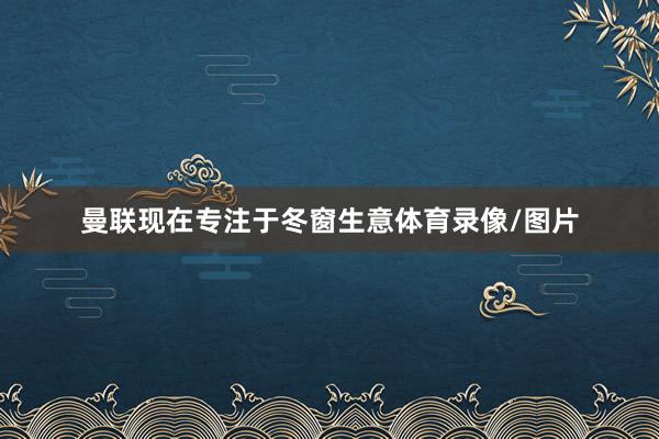 曼联现在专注于冬窗生意体育录像/图片