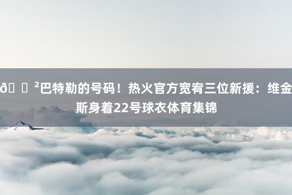 😲巴特勒的号码！热火官方宽宥三位新援：维金斯身着22号球衣体育集锦