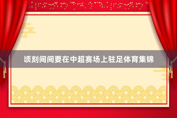 顷刻间间要在中超赛场上驻足体育集锦