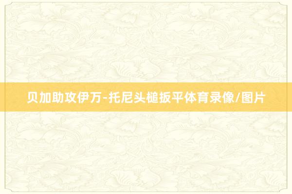 贝加助攻伊万-托尼头槌扳平体育录像/图片