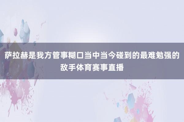 萨拉赫是我方管事糊口当中当今碰到的最难勉强的敌手体育赛事直播