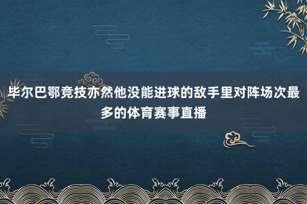 毕尔巴鄂竞技亦然他没能进球的敌手里对阵场次最多的体育赛事直播